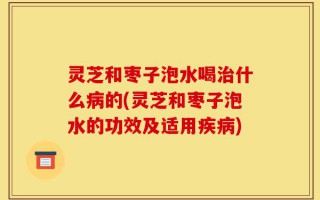 灵芝和枣子泡水喝治什么病的(灵芝和枣子泡水的功效及适用疾病)