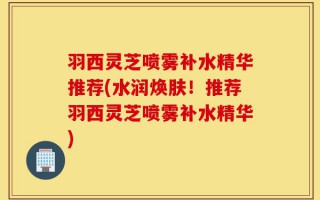 羽西灵芝喷雾补水精华推荐(水润焕肤！推荐羽西灵芝喷雾补水精华)