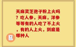 天麻灵芝孢子粉上火吗？吃人参，天麻，洋参等等有的人吃了不上火，有的人上火，到底是哪种人