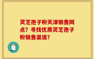 灵芝孢子粉天津销售网点？寻找优质灵芝孢子粉销售渠道？