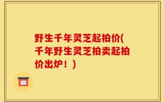野生千年灵芝起拍价(千年野生灵芝拍卖起拍价出炉！)