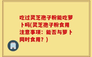 吃过灵芝孢子粉能吃萝卜吗(灵芝孢子粉食用注意事项：能否与萝卜同时食用？)