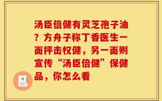 汤臣倍健有灵芝孢子油？方舟子称丁香医生一面抨击权健，另一面则宣传“汤臣倍健”保健品，你怎么看