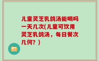 儿童灵芝乳鸽汤能喝吗一天几次(儿童可饮用灵芝乳鸽汤，每日餐次几何？)