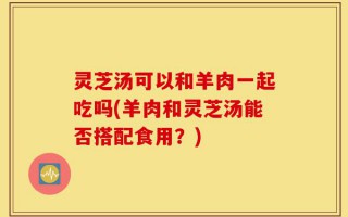 灵芝汤可以和羊肉一起吃吗(羊肉和灵芝汤能否搭配食用？)