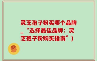 灵芝孢子粉买哪个品牌_“选择最佳品牌：灵芝孢子粉购买指南”)