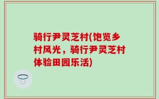 骑行尹灵芝村(饱览乡村风光，骑行尹灵芝村体验田园乐活)