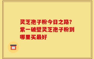 灵芝孢子粉今日之路？紫一破壁灵芝孢子粉到哪里买最好