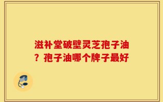 滋补堂破壁灵芝孢子油？孢子油哪个牌子最好