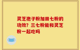 灵芝孢子粉加田七粉的功效？三七粉能和灵芝粉一起吃吗