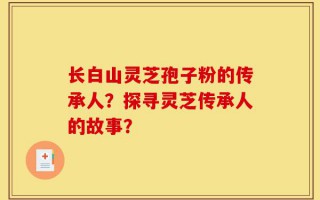 长白山灵芝孢子粉的传承人？探寻灵芝传承人的故事？