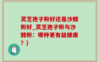 灵芝孢子粉好还是沙棘粉好_灵芝孢子粉与沙棘粉：哪种更有益健康？)