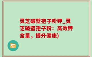 灵芝破壁孢子粉钾_灵芝破壁孢子粉：高效钾含量，提升健康)