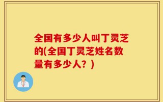 全国有多少人叫丁灵芝的(全国丁灵芝姓名数量有多少人？)