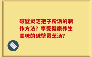 破壁灵芝孢子粉汤的制作方法？享受健康养生美味的破壁灵芝汤？