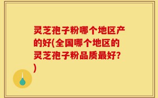 灵芝孢子粉哪个地区产的好(全国哪个地区的灵芝孢子粉品质最好？)