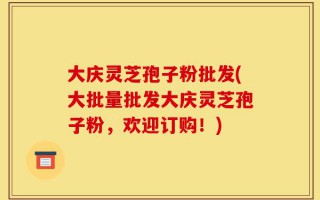 大庆灵芝孢子粉批发(大批量批发大庆灵芝孢子粉，欢迎订购！)