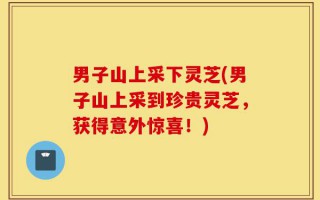 男子山上采下灵芝(男子山上采到珍贵灵芝，获得意外惊喜！)