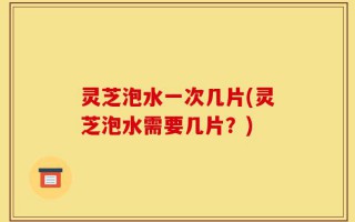灵芝泡水一次几片(灵芝泡水需要几片？)