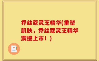 乔丝蔻灵芝精华(重塑肌肤，乔丝蔻灵芝精华震撼上市！)