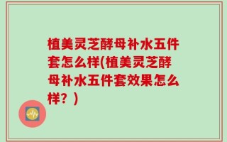 植美灵芝酵母补水五件套怎么样(植美灵芝酵母补水五件套效果怎么样？)