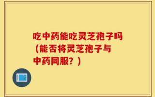 吃中药能吃灵芝孢子吗 (能否将灵芝孢子与中药同服？)