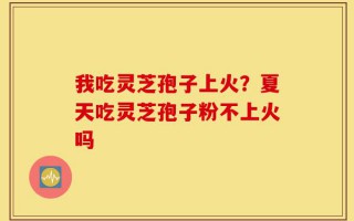 我吃灵芝孢子上火？夏天吃灵芝孢子粉不上火吗
