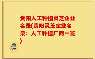 贵阳人工种植灵芝企业名录(贵阳灵芝企业名录：人工种植厂商一览)