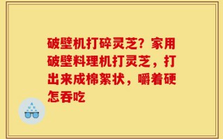 破壁机打碎灵芝？家用破壁料理机打灵芝，打出来成棉絮状，嚼着硬怎吞吃