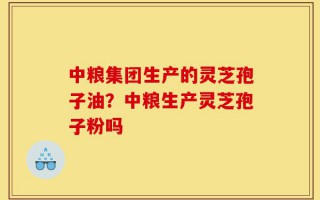 中粮集团生产的灵芝孢子油？中粮生产灵芝孢子粉吗