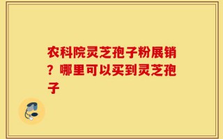 农科院灵芝孢子粉展销？哪里可以买到灵芝孢子