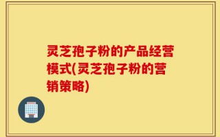 灵芝孢子粉的产品经营模式(灵芝孢子粉的营销策略)