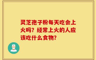 灵芝孢子粉每天吃会上火吗？经常上火的人应该吃什么食物？