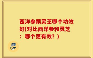 西洋参跟灵芝哪个功效好(对比西洋参和灵芝：哪个更有效？)