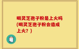 喝灵芝孢子粉是上火吗(喝灵芝孢子粉会造成上火？)