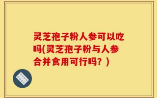 灵芝孢子粉人参可以吃吗(灵芝孢子粉与人参合并食用可行吗？)