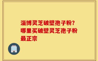 淄博灵芝破壁孢子粉？哪里买破壁灵芝孢子粉最正宗