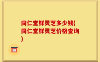 同仁堂鲜灵芝多少钱(同仁堂鲜灵芝价格查询)