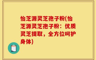 怡芝源灵芝孢子粉(怡芝源灵芝孢子粉：优质灵芝提取，全方位呵护身体)