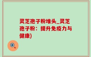灵芝孢子粉堆头_灵芝孢子粉：提升免疫力与健康)