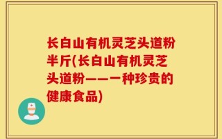 长白山有机灵芝头道粉半斤(长白山有机灵芝头道粉——一种珍贵的健康食品)