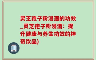 灵芝孢子粉浸酒的功效_灵芝孢子粉浸酒：提升健康与养生功效的神奇饮品)