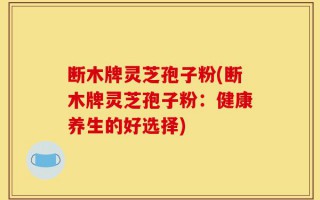 断木牌灵芝孢子粉(断木牌灵芝孢子粉：健康养生的好选择)