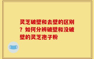 灵芝破壁和去壁的区别？如何分辨破壁和没破壁的灵芝孢子粉