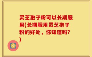 灵芝孢子粉可以长期服用(长期服用灵芝孢子粉的好处，你知道吗？)