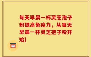 每天早晨一杯灵芝孢子粉提高免疫力，从每天早晨一杯灵芝孢子粉开始)