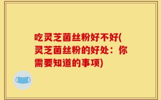 吃灵芝菌丝粉好不好(灵芝菌丝粉的好处：你需要知道的事项)