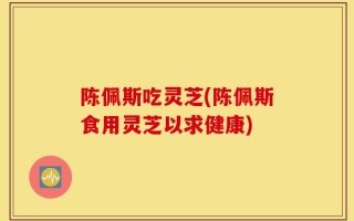 陈佩斯吃灵芝(陈佩斯食用灵芝以求健康)