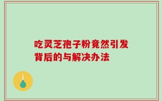 吃灵芝孢子粉竟然引发背后的与解决办法