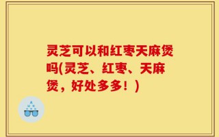 灵芝可以和红枣天麻煲吗(灵芝、红枣、天麻煲，好处多多！)